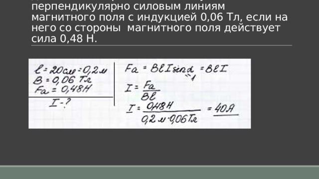 Задача 3. Определить силу тока в проводнике длиной 20 см, расположенному перпендикулярно силовым линиям магнитного поля с индукцией 0,06 Тл, если на него со стороны  магнитного поля действует сила 0,48 Н. 