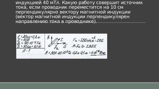 Задача 4. Проводник длиной 20 см с силой тока 50 А находится в однородном магнитном поле с индукцией 40 мТл. Какую работу совершит источник тока, если проводник переместится на 10 см перпендикулярно вектору магнитной индукции (вектор магнитной индукции перпендикулярен направлению тока в проводнике). 