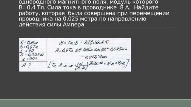 Задача 5. Проводник длиной 0,15 м перпендикулярен вектору магнитной индукции однородного магнитного поля, модуль которого В=0,4 Тл. Сила тока в проводнике  8 А.  Найдите работу, которая  была совершена при перемещении проводника на 0,025 метра по направлению действия силы Ампера.   