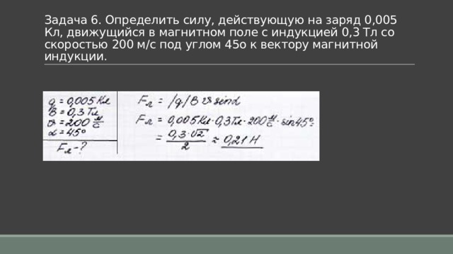 Задача 6. Определить силу, действующую на заряд 0,005 Кл, движущийся в магнитном поле с индукцией 0,3 Тл со скоростью 200 м/с под углом 45o к вектору магнитной индукции. 