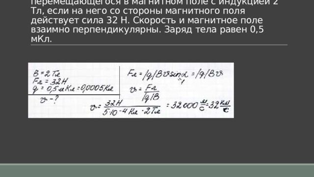 Задача 7. Какова скорость заряженного тела, перемещающегося в магнитном поле с индукцией 2 Тл, если на него со стороны магнитного поля действует сила 32 Н. Скорость и магнитное поле взаимно перпендикулярны. Заряд тела равен 0,5 мКл. 