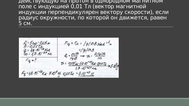 Задача 8. Определить центростремительную силу, действующую на протон в однородном магнитном поле с индукцией 0,01 Тл (вектор магнитной индукции перпендикулярен вектору скорости), если радиус окружности, по которой он движется, равен 5 см. 