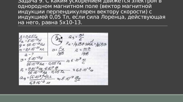 Задача 9. С каким ускорением движется электрон в однородном магнитном поле (вектор магнитной индукции перпендикулярен вектору скорости) с индукцией 0,05 Тл, если сила Лоренца, действующая на него, равна 5x10-13. 
