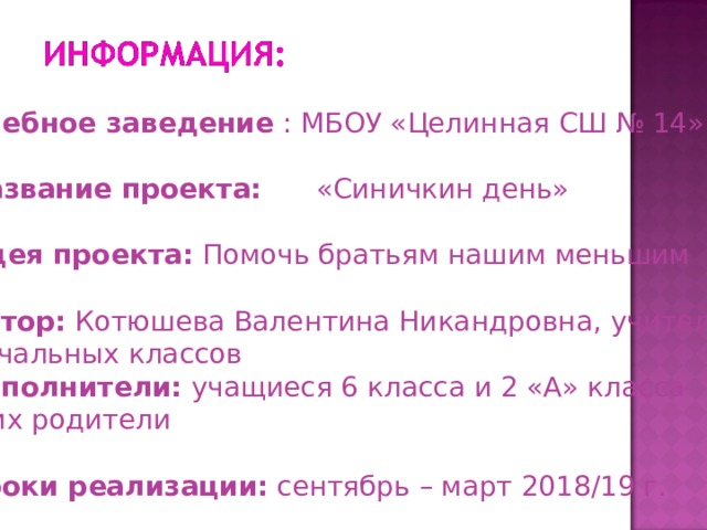      Учебное заведение : МБОУ «Целинная СШ № 14» Название проекта:  «Синичкин день»  Идея проекта: Помочь братьям нашим меньшим  Автор: Котюшева Валентина Никандровна, учитель начальных классов Исполнители: учащиеся 6 класса и 2 «А» класса и их родители  Сроки реализации: сентябрь – март 2018/19 г. 