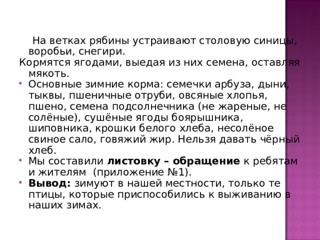  На ветках рябины устраивают столовую синицы, воробьи, снегири. Кормятся ягодами, выедая из них семена, оставляя мякоть. Основные зимние корма: семечки арбуза, дыни, тыквы, пшеничные отруби, овсяные хлопья, пшено, семена подсолнечника (не жареные, не солёные), сушёные ягоды боярышника, шиповника, крошки белого хлеба, несолёное свиное сало, говяжий жир. Нельзя давать чёрный хлеб. Мы составили листовку – обращение к ребятам и жителям (приложение №1). Вывод: зимуют в нашей местности, только те птицы, которые приспособились к выживанию в наших зимах. 