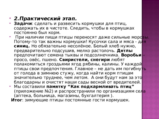 2.Практический этап. Задачи : сделать и развесить кормушки для птиц, содержать их в чистоте. Следить, чтобы в кормушках постоянно был корм.  При наличии пищи птицы переносят даже сильные морозы. Потому-то так важны кормушки! Кусочки сала и мяса - для синиц. Но обязательно несолёное. Белый хлеб нужно, предварительно подсушив, мелко растолочь. Дятлы предпочитают семена тыквы и подсолнечника. Воробьи – просо, овёс, пшено. Свиристели, снегири любят полакомиться гроздьями ягод рябины, калины. У каждой птицы свои предпочтения. Главное – не дать им погибнуть от голода в зимнюю стужу, когда найти корм птицам значительно труднее, чем летом. А они будут нам за это благодарны и очистят наши сады весной от вредителей. Мы составили памятку “Как подкармливать птиц” (приложение №2) и распространили по организациям села (аптека, больница, магазины, бухгалтерия ).  Итог : зимующие птицы постоянные гости кормушек. 