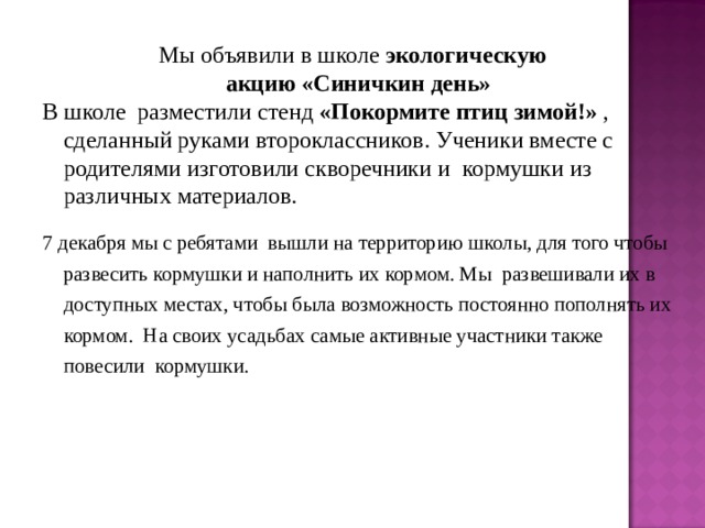 Мы объявили в школе экологическую  акцию «Синичкин день» В школе разместили стенд «Покормите птиц зимой!» , сделанный руками второклассников. Ученики вместе с родителями изготовили скворечники и кормушки из различных материалов. 7 декабря мы с ребятами вышли на территорию школы, для того чтобы развесить кормушки и наполнить их кормом. Мы развешивали их в доступных местах, чтобы была возможность постоянно пополнять их кормом. На своих усадьбах самые активные участники также повесили кормушки. 