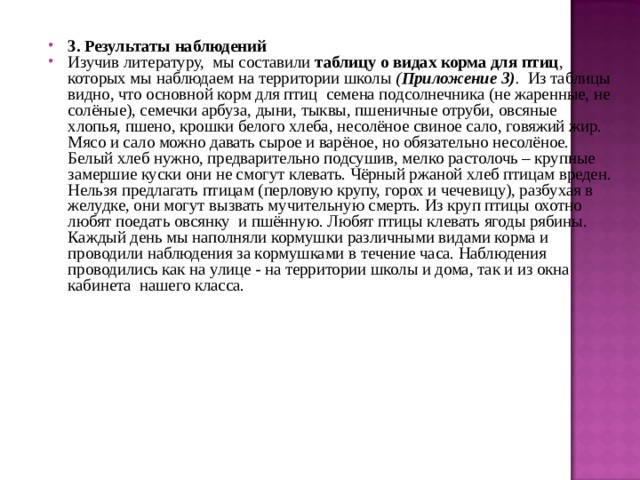 3. Результаты наблюдений Изучив литературу, мы составили таблицу о видах корма для птиц , которых мы наблюдаем на территории школы ( Приложение 3) . Из таблицы видно, что основной корм для птиц семена подсолнечника (не жаренные, не солёные), семечки арбуза, дыни, тыквы, пшеничные отруби, овсяные хлопья, пшено, крошки белого хлеба, несолёное свиное сало, говяжий жир. Мясо и сало можно давать сырое и варёное, но обязательно несолёное. Белый хлеб нужно, предварительно подсушив, мелко растолочь – крупные замершие куски они не смогут клевать. Чёрный ржаной хлеб птицам вреден. Нельзя предлагать птицам (перловую крупу, горох и чечевицу), разбухая в желудке, они могут вызвать мучительную смерть. Из круп птицы охотно любят поедать овсянку и пшённую. Любят птицы клевать ягоды рябины. Каждый день мы наполняли кормушки различными видами корма и проводили наблюдения за кормушками в течение часа. Наблюдения проводились как на улице - на территории школы и дома, так и из окна кабинета нашего класса.  