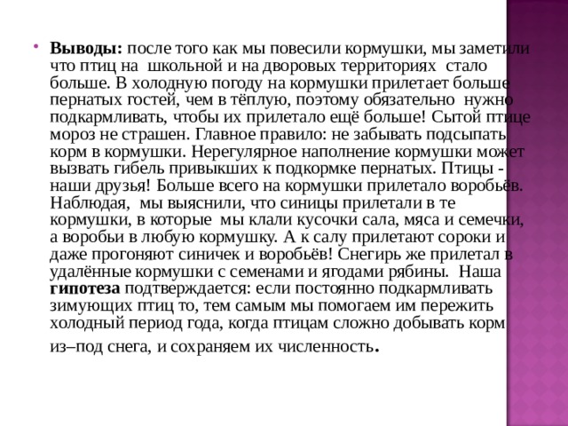 Выводы: после того как мы повесили кормушки, мы заметили что птиц на школьной и на дворовых территориях стало больше.  В холодную погоду на кормушки прилетает больше пернатых гостей, чем в тёплую, поэтому обязательно нужно подкармливать, чтобы их прилетало ещё больше!  Сытой птице мороз не страшен. Главное правило: не забывать подсыпать корм в кормушки. Нерегулярное наполнение кормушки может вызвать гибель привыкших к подкормке пернатых. Птицы - наши друзья!  Больше всего на кормушки прилетало воробьёв.  Наблюдая, мы выяснили, что синицы прилетали в те кормушки, в которые мы клали кусочки сала, мяса и семечки, а воробьи в любую кормушку. А к салу прилетают сороки и даже прогоняют синичек и воробьёв! Снегирь же прилетал в удалённые кормушки с семенами и ягодами рябины. Наша гипотеза подтверждается: если постоянно подкармливать зимующих птиц то, тем самым мы помогаем им пережить холодный период года, когда птицам сложно добывать корм из–под снега, и сохраняем их численность .   
