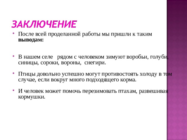   После всей проделанной работы мы пришли к таким выводам:   В нашем селе рядом с человеком зимуют воробьи, голуби, синицы, сороки, вороны, снегири.  Птицы довольно успешно могут противостоять холоду в том случае, если вокруг много подходящего корма.  И человек может помочь перезимовать птахам, развешивая кормушки.    