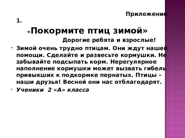  Приложение 1.  « Покормите птиц зимой»  Дорогие ребята и взрослые! Зимой очень трудно птицам. Они ждут нашей помощи. Сделайте и развесьте кормушки. Не забывайте подсыпать корм. Нерегулярное наполнение кормушки может вызвать гибель привыкших к подкормке пернатых. Птицы – наши друзья! Весной они нас отблагодарят. Ученики 2 «А» класса  