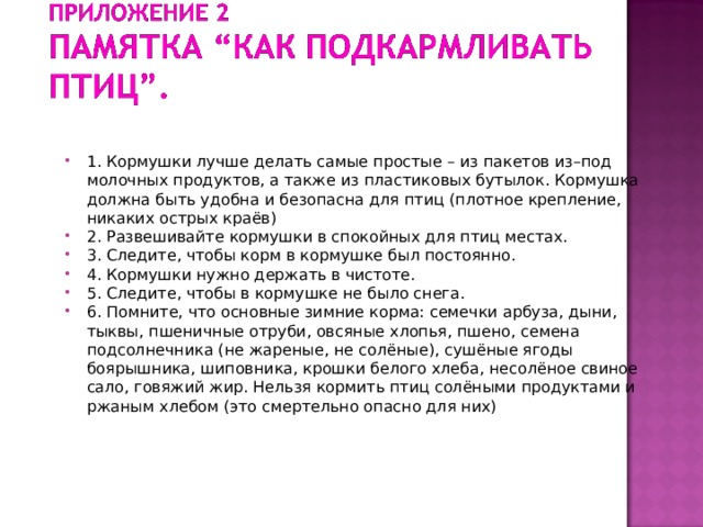 1. Кормушки лучше делать самые простые – из пакетов из–под молочных продуктов, а также из пластиковых бутылок. Кормушка должна быть удобна и безопасна для птиц (плотное крепление, никаких острых краёв) 2. Развешивайте кормушки в спокойных для птиц местах. 3. Следите, чтобы корм в кормушке был постоянно. 4. Кормушки нужно держать в чистоте. 5. Следите, чтобы в кормушке не было снега. 6. Помните, что основные зимние корма: семечки арбуза, дыни, тыквы, пшеничные отруби, овсяные хлопья, пшено, семена подсолнечника (не жареные, не солёные), сушёные ягоды боярышника, шиповника, крошки белого хлеба, несолёное свиное сало, говяжий жир. Нельзя кормить птиц солёными продуктами и ржаным хлебом (это смертельно опасно для них)   