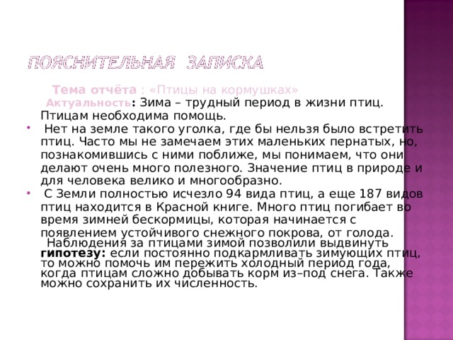  Тема отчёта : «Птицы на кормушках»  Актуальность : Зима – трудный период в жизни птиц. Птицам необходима помощь.  Нет на земле такого уголка, где бы нельзя было встретить птиц. Часто мы не замечаем этих маленьких пернатых, но, познакомившись с ними поближе, мы понимаем, что они делают очень много полезного. Значение птиц в природе и для человека велико и многообразно.  С Земли полностью исчезло 94 вида птиц, а еще 187 видов птиц находится в Красной книге. Много птиц погибает во время зимней бескормицы, которая начинается с появлением устойчивого снежного покрова, от голода.  Наблюдения за птицами зимой позволили выдвинуть гипотезу: если постоянно подкармливать зимующих птиц, то можно помочь им пережить холодный период года, когда птицам сложно добывать корм из–под снега. Также можно сохранить их численность. 