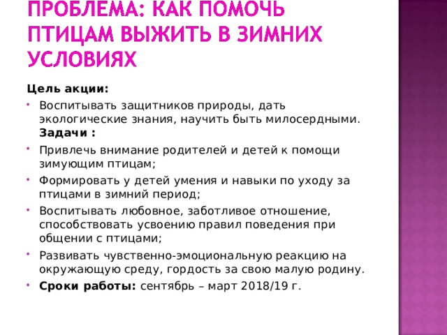 Цель акции: Воспитывать защитников природы, дать экологические знания, научить быть милосердными.  Задачи : Привлечь внимание родителей и детей к помощи зимующим птицам; Формировать у детей умения и навыки по уходу за птицами в зимний период; Воспитывать любовное, заботливое отношение, способствовать усвоению правил поведения при общении с птицами; Развивать чувственно-эмоциональную реакцию на окружающую среду, гордость за свою малую родину. Сроки работы: сентябрь – март 2018/19 г.  