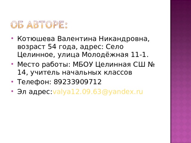 Котюшева Валентина Никандровна, возраст 54 года, адрес: Село Целинное, улица Молодёжная 11-1. Место работы: МБОУ Целинная СШ № 14, учитель начальных классов Телефон: 89233909712 Эл адрес: valya12.09.63@yandex.ru 