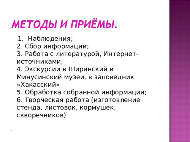 1. Наблюдения;  2. Сбор информации;  3. Работа с литературой, Интернет-источниками;  4. Экскурсии в Ширинский и Минусинский музеи, в заповедник «Хакасский»  5. Обработка собранной информации;  6. Творческая работа (изготовление стенда, листовок, кормушек, скворечников)   