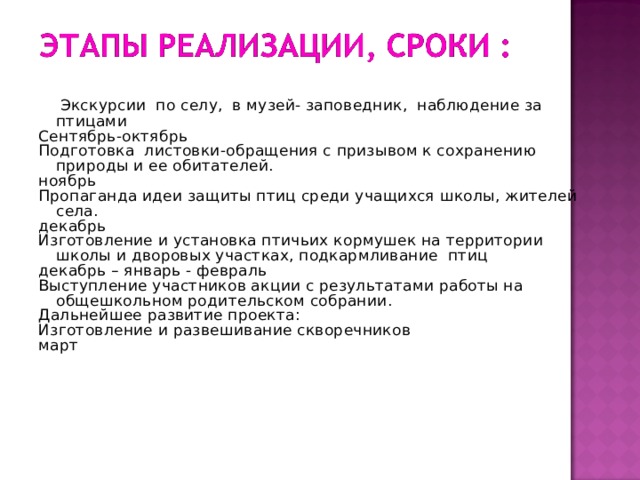   Экскурсии по селу, в музей- заповедник, наблюдение за птицами Сентябрь-октябрь Подготовка листовки-обращения с призывом к сохранению природы и ее обитателей. ноябрь Пропаганда идеи защиты птиц среди учащихся школы, жителей села. декабрь Изготовление и установка птичьих кормушек на территории школы и дворовых участках, подкармливание птиц декабрь – январь - февраль Выступление участников акции с результатами работы на общешкольном родительском собрании. Дальнейшее развитие проекта: Изготовление и развешивание скворечников март   