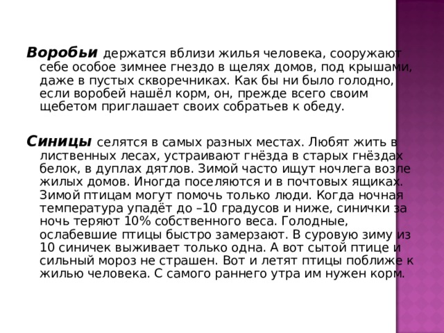 Воробьи держатся вблизи жилья человека, сооружают себе особое зимнее гнездо в щелях домов, под крышами, даже в пустых скворечниках. Как бы ни было голодно, если воробей нашёл корм, он, прежде всего своим щебетом приглашает своих собратьев к обеду. Синицы селятся в самых разных местах. Любят жить в лиственных лесах, устраивают гнёзда в старых гнёздах белок, в дуплах дятлов. Зимой часто ищут ночлега возле жилых домов. Иногда поселяются и в почтовых ящиках. Зимой птицам могут помочь только люди. Когда ночная температура упадёт до –10 градусов и ниже, синички за ночь теряют 10% собственного веса. Голодные, ослабевшие птицы быстро замерзают. В суровую зиму из 10 синичек выживает только одна. А вот сытой птице и сильный мороз не страшен. Вот и летят птицы поближе к жилью человека. С самого раннего утра им нужен корм. 