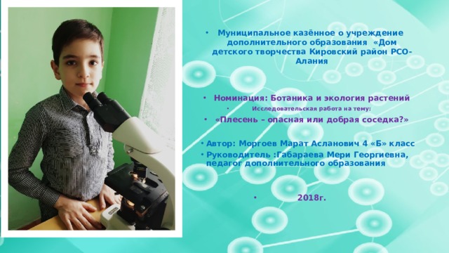 Муниципальное казённое о учреждение дополнительного образования «Дом детского творчества Кировский район РСО-Алания   Номинация: Ботаника и экология растений Исследовательская работа на тему: «Плесень – опасная или добрая соседка?» Автор: Моргоев Марат Асланович 4 «Б» класс Руководитель :Габараева Мери Георгиевна, педагог дополнительного образования   2018г.    