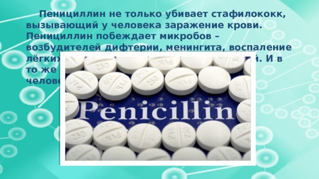  Пенициллин не только убивает стафилококк, вызывающий у человека заражение крови. Пенициллин побеждает микробов – возбудителей дифтерии, менингита, воспаление лёгких, сибирской язвы и других болезней. И в то же время этот препарат безвреден для человека.     