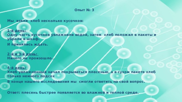 Опыт № 3  Мы взяли хлеб несколько кусочков:   1-й день:  Одну часть кусочков увлажнили водой, затем хлеб положил в пакеты и убрали в шкаф. И принялись ждать.   2-й и 3-й день:  Ничего не произошло..   4-й день:  Хлеб увлажненный начал покрываться плесенью, а в сухом пакете хлеб только немного подсох В конце нашего исследования мы смогли ответить на свой вопрос.  Ответ: плесень быстрее появляется во влажной и теплой среде. 