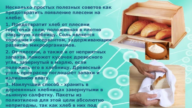 Несколько простых полезных советов как предотвратить появление плесени на хлебе: 1. Предотвратит хлеб от плесени горсточка соли, положенная в плотно закрытую хлебницу. Соль является хорошим консервантом, задерживающим развитие микроорганизмов. 2. От плесени, а также и от неприятных запахов, поможет кусочек древесного угля, завернутый в марлю, если положить его в хлебницу. Древесный уголь прекрасно поглощает запахи и излишнюю влагу. 3. Наилучший способ - хранить в деревянных хлебницах завернутыми в льняную салфетку. Пакеты из полиэтилена для этой цели абсолютно непригодны, так как хлеб в них под действием влаги быстро плесневеет. 