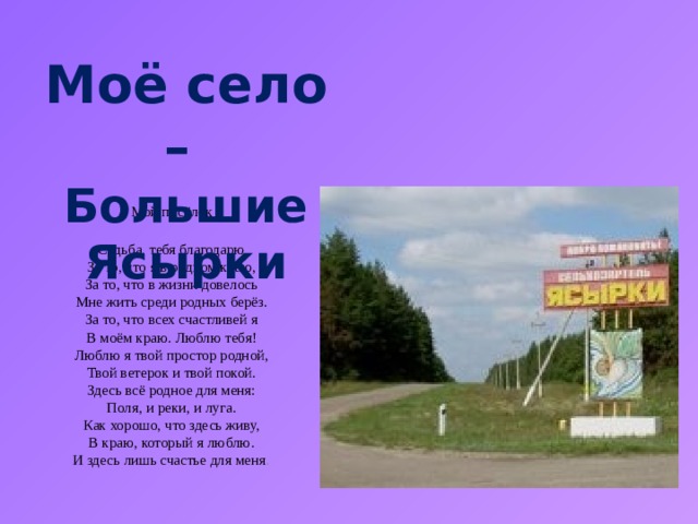 Моё село – Большие Ясырки Мой посёлок  Судьба, тебя благодарю  За то, что я в родном краю,  За то, что в жизни довелось  Мне жить среди родных берёз.  За то, что всех счастливей я  В моём краю. Люблю тебя!  Люблю я твой простор родной,  Твой ветерок и твой покой.  Здесь всё родное для меня:  Поля, и реки, и луга.  Как хорошо, что здесь живу,  В краю, который я люблю.  И здесь лишь счастье для меня . 