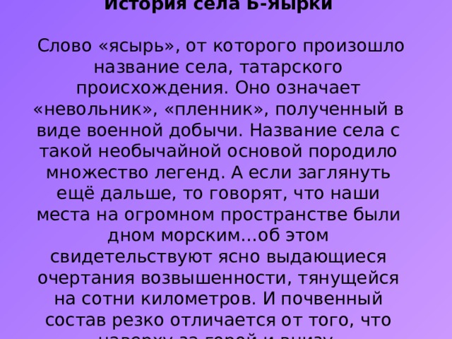      История села Б-Яырки   Слово «ясырь», от которого произошло название села, татарского происхождения. Оно означает «невольник», «пленник», полученный в виде военной добычи. Название села с такой необычайной основой породило множество легенд. А если заглянуть ещё дальше, то говорят, что наши места на огромном пространстве были дном морским…об этом свидетельствуют ясно выдающиеся очертания возвышенности, тянущейся на сотни километров. И почвенный состав резко отличается от того, что наверху за горой и внизу.       