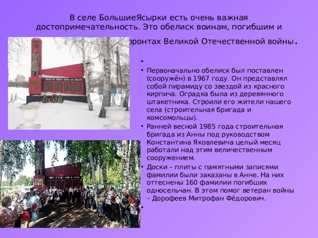 В селе БольшиеЯсырки есть очень важная достопримечательность. Это обелиск воинам, погибшим и пропавшим без вести на фронтах Великой Отечественной войны .   Первоначально обелиск был поставлен (сооружён) в 1967 году. Он представлял собой пирамиду со звездой из красного кирпича. Оградка была из деревянного штакетника. Строили его жители нашего села (строительная бригада и комсомольцы). Ранней весной 1985 года строительная бригада из Анны под руководством Константина Яковлевича целый месяц работали над этим величественным сооружением. Доски – плиты с памятными записями фамилии были заказаны в Анне. На них оттеснены 160 фамилии погибших односельчан. В этом помог ветеран войны – Дорофеев Митрофан Фёдорович.   