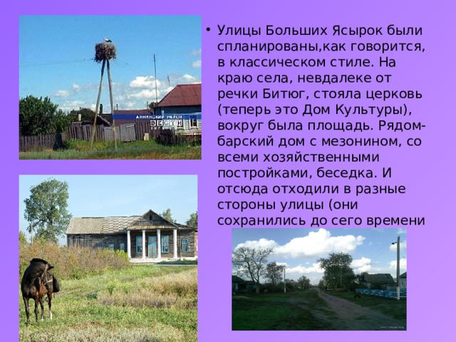Улицы Больших Ясырок были спланированы,как говорится, в классическом стиле. На краю села, невдалеке от речки Битюг, стояла церковь (теперь это Дом Культуры), вокруг была площадь. Рядом- барский дом с мезонином, со всеми хозяйственными постройками, беседка. И отсюда отходили в разные стороны улицы (они сохранились до сего времени 