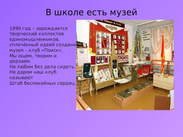В школе есть музей   1990 год – зарождается творческий коллектив единомышленников, сплочённый идеей создания музея – клуб « Поиск » . Мы ищем, творим и дерзаем. Не любим без дела сидеть. Не даром наш клуб называют Штаб беспокойных сердец. 