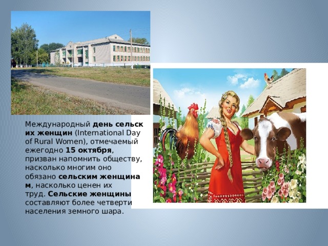 Международный  день   сельских   женщин  (International Day of Rural Women), отмечаемый ежегодно  15   октября , призван напомнить обществу, насколько многим оно обязано  сельским   женщинам , насколько ценен их труд.  Сельские   женщины составляют более четверти населения земного шара. 