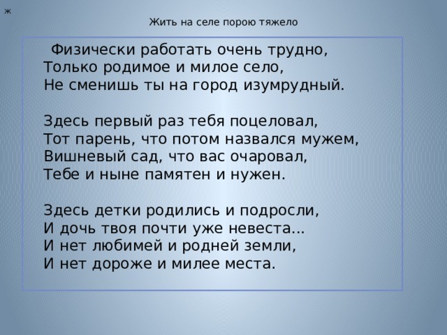 Ж Жить на селе порою тяжело  Физически работать очень трудно,  Только родимое и милое село,  Не сменишь ты на город изумрудный.   Здесь первый раз тебя поцеловал,  Тот парень, что потом назвался мужем,  Вишневый сад, что вас очаровал,  Тебе и ныне памятен и нужен.   Здесь детки родились и подросли,  И дочь твоя почти уже невеста...  И нет любимей и родней земли,  И нет дороже и милее места. 