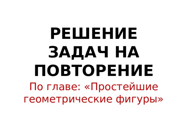 РЕШЕНИЕ ЗАДАЧ НА ПОВТОРЕНИЕ По главе: «Простейшие геометрические фигуры» 