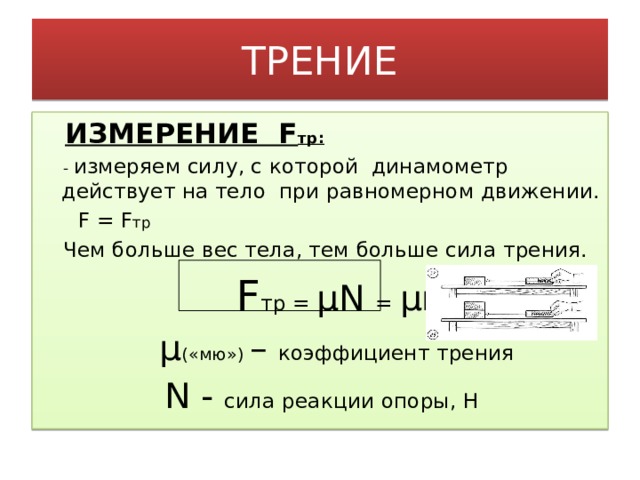 ТРЕНИЕ  ИЗМЕРЕНИЕ F тр:  - измеряем силу, с которой динамометр действует на тело при равномерном движении.  F = F тр  Чем больше вес тела, тем больше сила трения.  F тр = μN = μmg  μ («мю») – коэффициент трения  N - сила реакции опоры, Н   