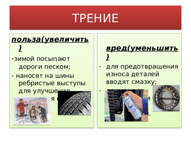ТРЕНИЕ польза(увеличить)  вред(уменьшить) - зимой посыпают дороги песком; для предотвращения износа деталей вводят смазку; применяют шариковые и роликовые подшипники. - наносят на шины ребристые выступы для улучшения сцепления с дорогой.  