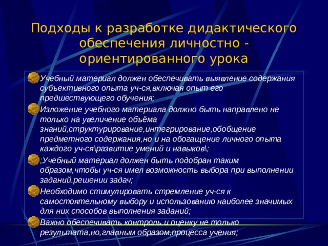 Подходы к разработке дидактического обеспечения личностно - ориентированного урока Учебный материал должен обеспечивать выявление содержания субъективного опыта уч-ся,включая опыт его предшествующего обучения; Изложение учебного материала должно быть направлено не только на увеличение объёма знаний,структурирование,интегрирование,обобщение предметного содержания,но и на обогащение личного опыта каждого уч-ся\развитие умений и навыков\; ;Учебный материал должен быть подобран таким образом,чтобы уч-ся имел возможность выбора при выполнении заданий.решении задач; Необходимо стимулировать стремление уч-ся к самостоятельному выбору и использованию наиболее значимых для них способов выполнения заданий; Важно обеспечивать контроль и оценку не только результата,но,главным образом,процесса учения;  