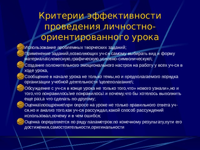 Критерии эффективности проведения личностно- ориентированного урока Использование проблемных творческих заданий; Применение заданий,позволяющих уч-ся самому выбирать вид и форму материала\словесную,графическую,условно-символическую\; Создание положительного эмоционального настроя на работу у всех уч-ся в ходе урока, Сообщение в начале урока не только темы,но и предполагаемого порядка организации учебной деятельности \целеполагание\; Обсуждение с уч-ся в конце урока не только того,что» нового узнали»,но и того,что понравилось\не понравилось\ и почему,что бы хотелось выполнить еще раз,а что сделать по-другому; Оценка\поощрение\при опросе на уроке не только правильного ответа уч-ся,но и анализ того,как уч-ся рассуждал,какой способ рассуждений использовал,почему и в чем ошибся; Оценка определяется по ряду папаметров:по конечному результату,пути его достижения,самостоятельности,оригинальности  