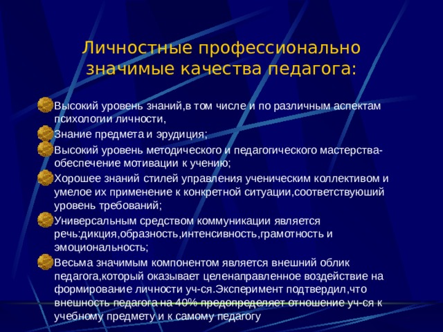 Личностные профессионально значимые качества педагога: Высокий уровень знаний,в том числе и по различным аспектам психологии личности, Знание предмета и эрудиция; Высокий уровень методического и педагогического мастерства-обеспечение мотивации к учению; Хорошее знаний стилей управления ученическим коллективом и умелое их применение к конкретной ситуации,соответствуюший уровень требований; Универсальным средством коммуникации является речь:дикция,образность,интенсивность,грамотность и эмоциональность; Весьма значимым компонентом является внешний облик педагога,который оказывает целенаправленное воздействие на формирование личности уч-ся.Эксперимент подтвердил,что внешность педагога на 40% предопределяет отношение уч-ся к учебному предмету и к самому педагогу  