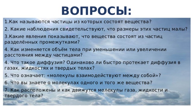 ВОПРОСЫ: 1.Как называются частицы из которых состоят вещества? 2. Какие наблюдения свидетельствуют, что размеры этих частиц малы? 3.Какие явления показывают, что вещества состоят из частиц разделённых промежутками? 4. Как изменяется объём тела при уменьшении или увеличении расстояния между частицами? 4. Что такое диффузия? Одинаково ли быстро протекает диффузия в газах, жидкостях и твердых телах? 5. Что означает: «молекулы взаимодействуют между собой»? 6. Что вы знаете о молекулах одного и того же вещества? 7. Как расположены и как движутся молекулы газа, жидкости и твердого тела? 