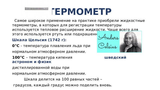 ТЕРМОМЕТР  Самое широкое применение на практике приобрели жидкостные термометры, в которых для регистрации температуры используется тепловое расширение жидкости. Чаще всего для этого используется ртуть или подкрашенный спирт. Шкала Цельсия (1742 г): 0°С - температура плавления льда при нормальном атмосферном давлении. 100°С – температура кипения шведский астроном и физик дистиллированной воды при нормальном атмосферном давлении.  Шкала делится на 100 равных частей –  градусов, каждый градус можно поделить вновь. 