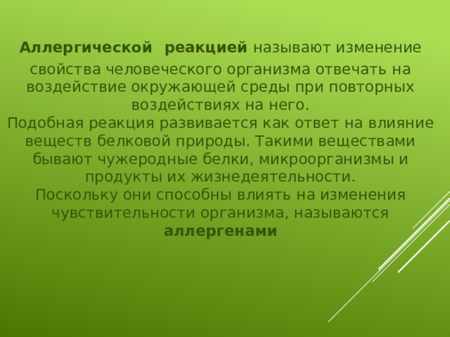 Аллергической  реакцией называют изменение свойства человеческого организма отвечать на воздействие окружающей среды при повторных воздействиях на него. Подобная реакция развивается как ответ на влияние веществ белковой природы. Такими веществами бывают чужеродные белки, микроорганизмы и продукты их жизнедеятельности. Поскольку они способны влиять на изменения чувствительности организма, называются аллергенами 