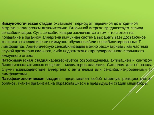 Иммунологическая стадия охватывает период от первичной до вторичной встречи с аллергеном включительно. Вторичной встрече предшествует период сенсибилизации. Суть сенсибилизации заключается в том, что в ответ на попадание в организм аллергена иммунная система вырабатывает достаточное количество специфических иммуноглобулинов и/или сенсибилизированных Т-лимфоцитов. Аллергическую сенсибилизацию можно рассматривать как частный случай чрезмерно сильного, либо недостаточно отрегулированного первичного иммунного ответа. Патохимическая стадия  характеризуется освобождением, активацией и синтезом биологически активных веществ – медиаторов аллергии. Сигналом для её начала служит взаимодействие аллергена с антителами или сенсибилизированными Т-лимфоцитами. Патофизиологическая стадия  – представляет собой ответную реакцию клеток, органов, тканей организма на образовавшиеся в предыдущей стадии медиаторы. 
