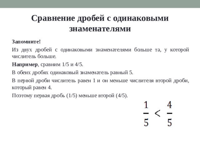 Сравнение дробей с одинаковыми знаменателями Запомните! Из двух дробей с одинаковыми знаменателями больше та, у которой числитель больше. Например , сравним 1/5 и 4/5. В обеих дробях одинаковый знаменатель равный 5. В первой дроби числитель равен 1 и он меньше числителя второй дроби, который равен 4. Поэтому первая дробь (1/5) меньше второй (4/5). 