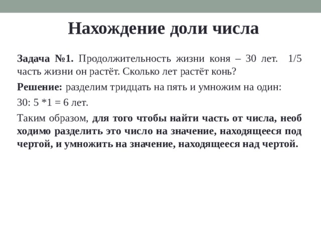 Нахождение доли числа Задача №1. Про­должитель­ность жизни коня – 30 лет. 1 /5 часть жизни он рас­тёт. Сколь­ко лет рас­тёт конь? Ре­ше­ние: раз­де­лим трид­цать на пять и умно­жим на один: 30: 5 *1 = 6 лет. Таким об­ра­зом, для того чтобы найти часть от числа, необ­хо­ди­мо раз­де­лить это число на зна­че­ние, на­хо­дя­ще­е­ся под чер­той, и умно­жить на зна­че­ние, на­хо­дя­ще­е­ся над чер­той. 