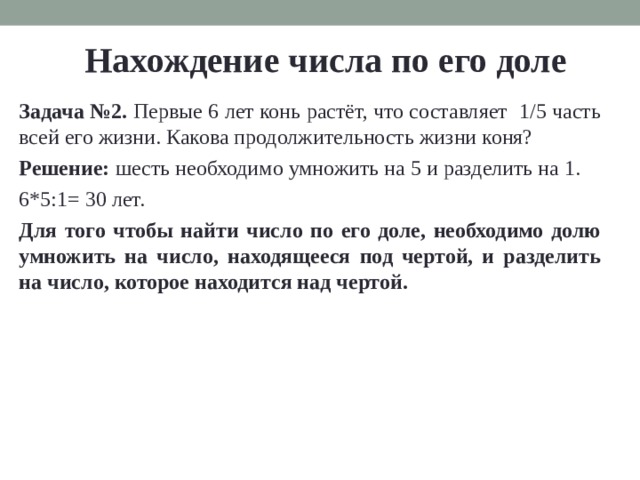 Нахождение числа по его доле Задача №2. Пер­вые 6 лет конь рас­тёт, что со­став­ля­ет 1/5 часть всей его жизни. Ка­ко­ва про­дол­жи­тель­ность жизни коня? Ре­ше­ние:  шесть необ­хо­ди­мо умно­жить на 5 и раз­де­лить на 1. 6*5:1= 30 лет. Для того чтобы найти число по его доле, необ­хо­ди­мо долю умно­жить на число, на­хо­дя­ще­е­ся под чер­той, и раз­де­лить на число, ко­то­рое на­хо­дит­ся над чер­той. 