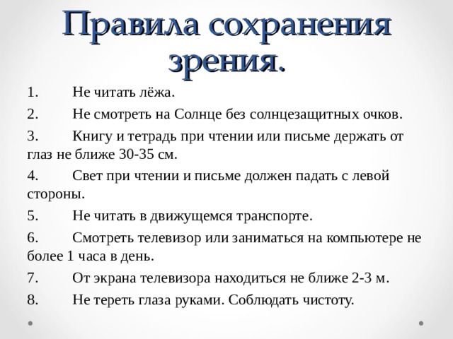Правила сохранения зрения. 1.  Не читать лёжа. 2.  Не смотреть на Солнце без солнцезащитных очков. 3.  Книгу и тетрадь при чтении или письме держать от глаз не ближе 30-35 см. 4.  Свет при чтении и письме должен падать с левой стороны. 5.  Не читать в движущемся транспорте. 6.  Смотреть телевизор или заниматься на компьютере не более 1 часа в день. 7.  От экрана телевизора находиться не ближе 2-3 м. 8.  Не тереть глаза руками. Соблюдать чистоту. 