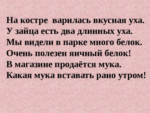 На костре варилась вкусная уха. У зайца есть два длинных уха. Мы видели в парке много белок. Очень полезен яичный белок! В магазине продаётся мука. Какая мука вставать рано утром!   