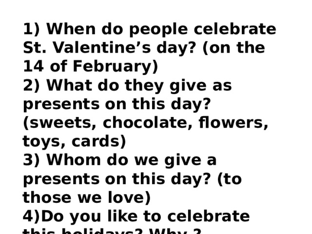 1) When do people celebrate St. Valentine’s day? (on the 14 of February) 2) What do they give as presents on this day? (sweets, chocolate, flowers, toys, cards) 3) Whom do we give a presents on this day? (to those we love) 4)Do you like to celebrate this holidays? Why ? 