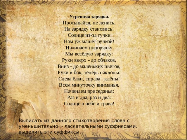 Утренняя зарядка.  Просыпайся, не ленись,  На зарядку становись!  Солнце из-за тучки  Нам уж машет ручкой!  Начинаем попорядку  Мы весёлую зарядку:  Руки вверх - до облаков,  Вниз - до маленьких цветов,  Руки в бок, теперь наклоны:  Слева ёлки, справа - клёны!  Всем минуточку вниманья,  Начинаем приседанья:  Раз и два, раз и два:  Солнце в небе и трава! Выписать из данного стихотворения слова с уменьшительно - ласкательными суффиксами, выделить эти суффиксы. 